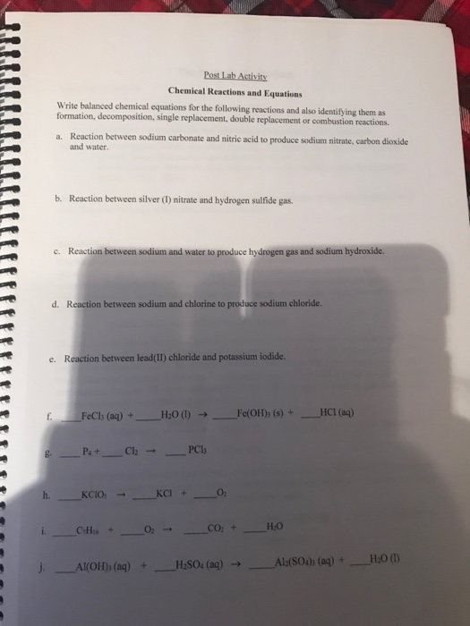 Chemical Reactions and Equations Write balanced chemical equations for the following reactions and also identifying them as formation, decomposition, single replacement, double replacement or combustion reactions. Reaction between sodium carbonate and nitric acid to produce sodium nitrate, carbon dioxide and water a. b. Reaction between silver (1) nitrate and hydrogen sulfide gas. c. Reaction between sodium and water to produce hydrogen gas and sodium hydroxide. d. Reaction between sodium and chlorine to produce sodium chloride. e. Reaction between lead(II) chloride and potassium iodide. b (aq)+HO0Fe(OH)s (s)+HCI(aq) h. KcI+ O2 H:O Al(S04) (aq)+H:0 (0)