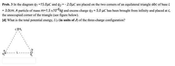 Prob. 3 In the diagram 91 =15.0uC and 92 = -2.0°C are placed on the two corners of an equilateral triangle abc of base L = 3.