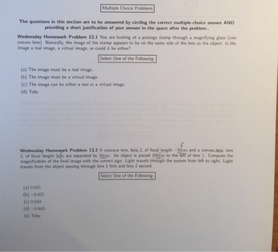 The questions in this section are to be answered by circling the correct multiple-choice answer AND providing a short justification of your answer in the space after the problem.. Wednesday Homework Problem 13.1 You are looking at a postage stamp through a magnifying glass (one convex lens). Naturally. the image of the stamp appears to be on the same side of the lens as the object. Is the image a real image, a virtual image, or could it be either? Select One of the Following: (a) The image must be a real image. (b) The image must be a virtual image. (c) The image can be either a real or a virtual image. (d) Toby Wednesday Homework Problem 13.2 A concave lens, lens. I, of focal length -50em and a convex lens, lens 2, of focal length 5m are separated by 50cm. An object is placed 100cm to the left of lens 1. Compute the magnification of the final image with the correct sign. Light travels through the system from left to right. Light travels from the object passing through lens 1 first and lens 2 second Select One of the Following (a) 0.021 (b) -0.021 (c) 0.043 (d) -0.043 (e) Toby