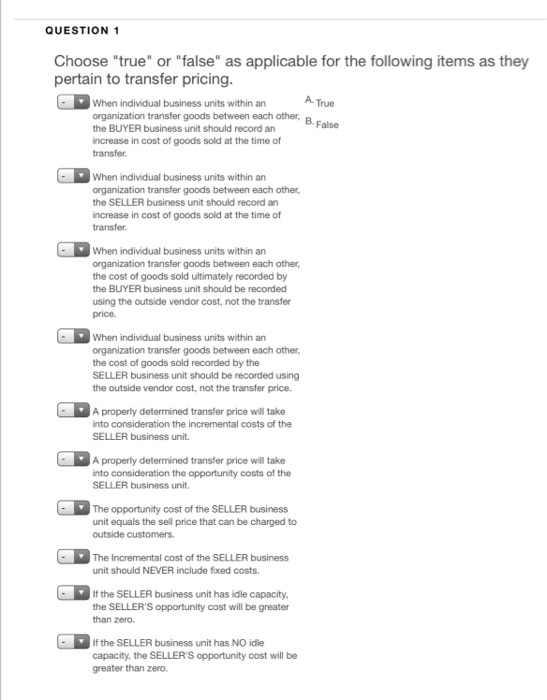 QUESTION 1 Choose true or false as applicable for the following items as they pertain to transfer pricing When individual business units within an A True organization transfer goods between each other, B the BUYER business unit should record an increase in cost of goods sold at the time of transfer When individual business units within an organization transfer the SELLER business unit should record an ncrease in cost of goods sold at the time of transfer goods between each other When individual business units within an organization transfer goods between each other the cost of goods sold ultimately recorded by the BUYER business unit should be recorded using the outside vendor cost, not the transfer price. When individual business units within an organization transfer goods between each other, the cost of goods sold recorded by the SELLER business unit should be recorded using the outside vendor cost, not the transfer price A properly determined transfer price will take into consideration the incremental costs of the SELLER business unit. A properly determined transfer price will take into consideration the opportunity costs of the SELLER business unit The opportunity cost of the SELLER business unit equals the sell price that can be charged to outside customers. The Incremental cost of the SELLER business unit should NEVER include fixed costs. If the SELLER business unit has idle capacity the SELLERS opportunity cost will be greater than zero If the SELLER business unit has NO idle capacity, the SELLERS opportunity cost will be greater than zero.