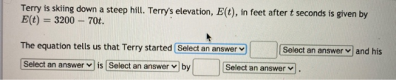 Terry is skiing down a steep hill. Terrys elevation, E(t), in feet after t seconds is given by E(t) = 3200 – 70t. The equati