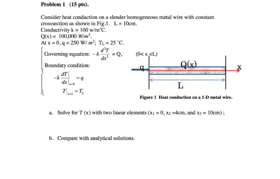 Problem 1 (15 pts) Consider heat conduction on a slender homogeneous metal wire with constant crosssection as shown in Fig.1. L- 10cm Conductivity k = 100 w/m°C. Q(x)= 100.000W/㎡. At x = 0, q = 250 W/ m2. TL = 25 oC. Governing equation: _kdTeQ (0%L) Boundary condition: dT -k Figure 1 Heat conduction on a 1-D metal wire. a. Solve for T (x) with two linear elements (X1 = 0, x2-4cm, and X3 = 10cm) ; b. Compare with analytical solutions