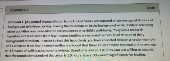Question 1 O pts Problem 1: (21 points] Young children in the United States are exposed on an average of 4 hours of backgroun