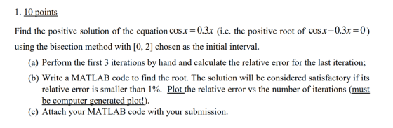 1. 10 points Find the positive solution of the equation cosx=0.3x (ie. the positive root of cosx-03x=0) using the bisection method with [0, 2] chosen as the initial interval. (a) Perform the first 3 iterations by hand and calculate the relative error for the last iteration; (b) Write a MATLAB code to find the root. The solution will be considered satisfactory if its relative error is smaller than 1%. Plot the relative error vs the number of iterations (must be computer generated plot!). c) Attach your MATLAB code with your submission.
