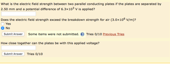 What is the electric field strength between two parallel conducting plates if the plates are separated by 2.50 mm and a potential difference of 6.3x103 v is applied? Does the electric field strength exceed the breakdown strength for air (3.0x106 V/m)? Yes No Submit Answer Some items were not submitted. Tries 0/10 Previous Tries How close together can the plates be with this applied voltage? Submit Answer Tries 0/10