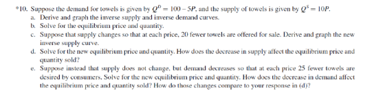 10. Suppose the demand for towels is given by Q- 100-5P, and the supply of towels is given by Q 10P. a. Derive and graph the inverse supply and inverse demand curves. c. Suppose that supply changes so that at each price, 20 fewer towels are offered for sale. Derive and graph the new d. Solve for the new equilibrium price and quantity. How does the decrease in supply affect the equilibrium price and e. Suppose instead that supply does not change, but demand decreases so that at each price 25 fewer towels are Solve for the equilibrium price and quantity inverse supply curve quantity sold? desired by consumers. Solve for the new equilibrium price and quantity. How does the decrease in demand affect the equilibrium price and quantity sold? How do those changes compare to your response in (d)?