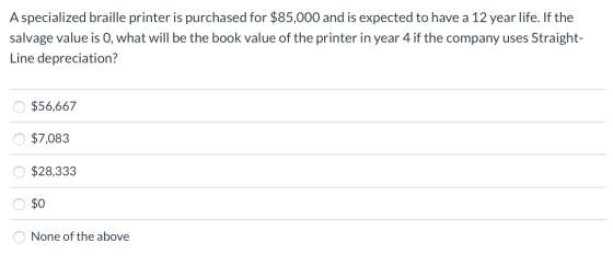 A specialized braille printer is purchased for $85,000 and is expected to have a 12 year life. If the salvage value is 0, wha