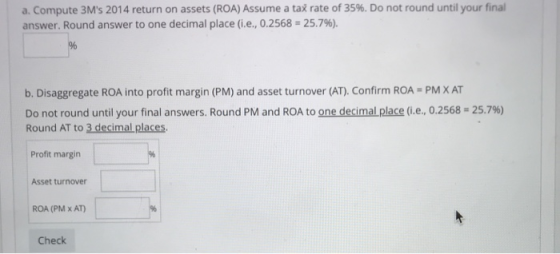 a. Compute 3Ms 2014 return on assets (ROA) Assume a tax rate of 35%. Do not round until your final answer. Round answer to one decimal place (ie, 0.2568-25.7%). b. Disaggregate ROA into profit margin (PM) and asset turnover (AT). Confirm ROA-PM ХАТ Do not round until your final answers. Round PM and ROA to onedecimaLplace (i.e. 0.2568-25.7%) Round AT to 3 decimal places Profit margin Asset turnover ROA (PM x AT) Check