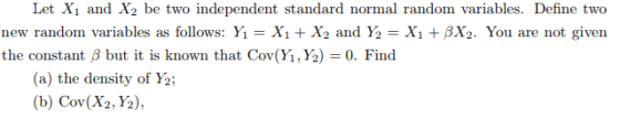 Let X1 and X2 be two independent standard normal random variables. Define two new random variables as follows: Y-Xi X2 and Y2- XiBX2. You are not given the constant B but it is known that Cov(Yi, Y2)-0. Find (a) the density of Y (b) Cov(X2, Y2)