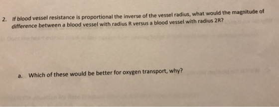 If blood vessel resistance is proportional the inverse of the vessel radius, what would the magnitude of difference between a blood vessel with radius R versus a blood vessel with radius 2R? 2. a. Which of these would be better for oxygen transport, why?