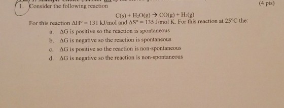 1. Consider the following reaction (4 pts) C(s) + H2O(g) → CO(g) + H2(g) For this reaction a. b, c. d. 1°-131 kJ/mol and AS-135 J/mol K. For this reaction at 25°C the: ΔG is positive so the reaction is spontaneous ΔG is negative so the reaction is spontaneous ΔG is positive so the reaction is non-spontaneous ΔG is negative so the reaction is non-spontaneous