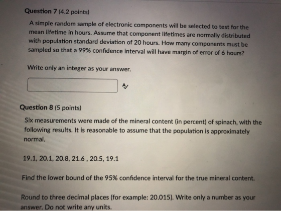 Question 7 (4.2 points) A simple random sample of electronic components will be selected to test for the mean lifetime in hou