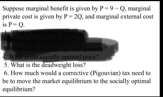 Suppose marginal benefit is given by P-9 Q, marginal private cost is given by P-2Q, and marginal external cost 1S 2 What is the socially optimal price? 5. What is the deadweight loss? 6. How much would a corrective (Pigouvian) tax need to be to move the market equilibrium to the socially optimal equilibrium?