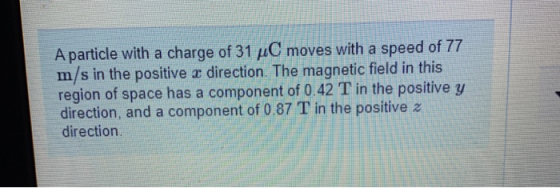 A particle with a charge of 31 ÆC moves with a speed of 77 m/s in the positive x direction. The magnetic field in this region