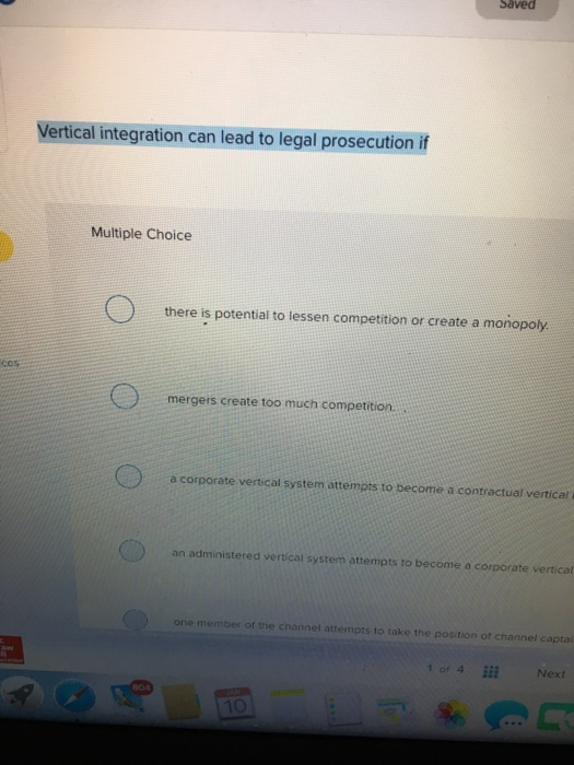 Saved Vertical integration can lead to legal prosecution if Multiple Choice there is potential to lessen competition or create a monopol. cos mergers create too much competition. a corporate vertical system attempts to become a contractual vertical an administered vertical system attempts to become a corporate vertical one member of the channel attempts to take the position of channel capta 1o1 4 Next 10