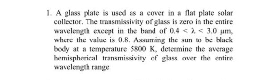 1. A glass plate is used as a cover in a flat plate solar collector. The transmissivity of glass is zero in the entire wavele