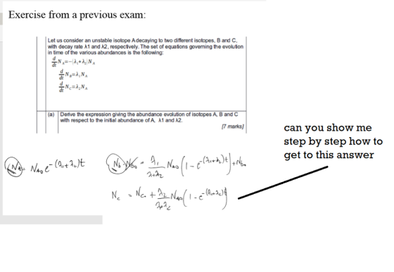 Exercise from a previous exam: Let us consider an unstable isotope Adecaying to two different isotopes, B and C with decay rate λ 1 and λ2, respectively. The set of equations governing the evoluton in time of the various abundances is the following dt (a) Deive the expression giving the abundance evolution of isotopes A, B and C with respect to the initial abundance of A A1 and 2 7 marks) can vou show me step by step how to get to this answer