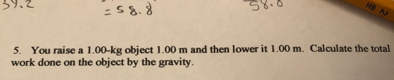 39.2 58.0 HB N 5. You raise a 1.00-kg object 1.00 m and then lower it 1.00 m. Calculate the total work done on the object by
