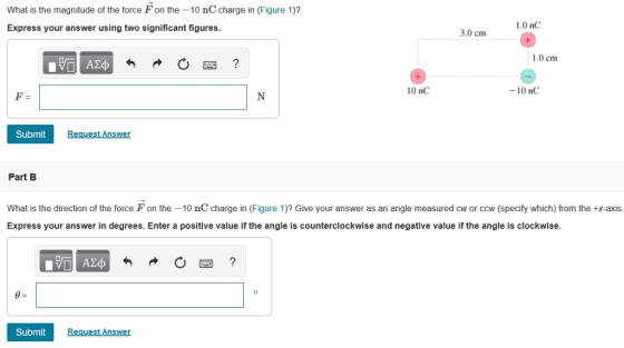 What is the magnitude of the force F on the -10 nC charge in (Figure 1)? Express your answer using two significant figures. 1.0 nC 3.0 cm 1.0 cm ΑΣφ 10 nC -10 nC Submit equest Answer Part B What is the direction of the force F on the 10 nC charge in (Figure 1)? Give your answer as an angle measured cw or ccw (specify which) from the +x-axis. Express your answer in degrees. Enter a positive value if the angle is counterclockwise and negative value if the angle is clockwise. Submit Request Answer