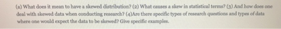 (a) What does it mean to have a skewed distribution? (2) What causes a skew in statistical terms? (3) And how does one deal with skewed data when conducting research? (4)Are there specific types of research questions and types of data where one would expect the data to be skewed? Give specific examples.