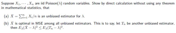 Suppose X1,. , Xn are iid Poisson(A) random variables. Show by direct calculation without using any theoremm in mathematical statistics, that (a) Ση! Xi/n is an unbiased estimator for λ. (b) X is optimal in MSE among all unbiased estimators. This is to say, let T be another unbiased estimator, then EA(X) EA(T2