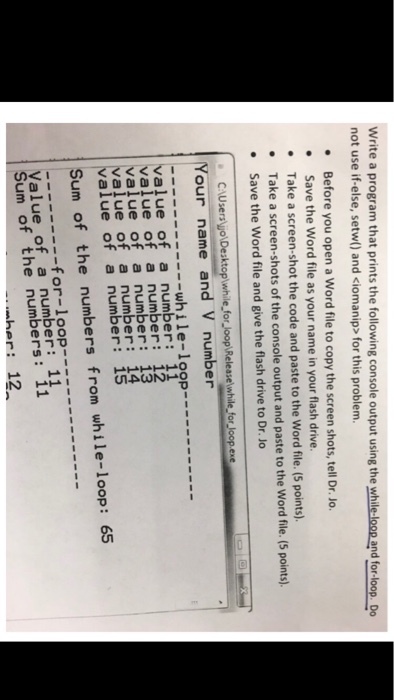 Write a program that prints the following console output using the while-loop and for-loop D not use if-else, setw) and ciomanip> for this problem. .Before you open a Word file to copy the screen shots, tell Dr. Jo. Save the Word file as your name in your flash drive. .Take a screen-shot the code and paste to the Word file. (5 points). Take a screen-shots of the console output and paste to the Word file. (5 points) Save the Word file and give the flash drive to Dr. Jo our name and V number --while-loop---- value of a number: 11 value of a number: 12 value of a number: 13 value of a number: 14 value of a number: 15 Sum of the numbers from while-loop: 65 Value of a number: 11 Sum of the numbers: 11 her: 12