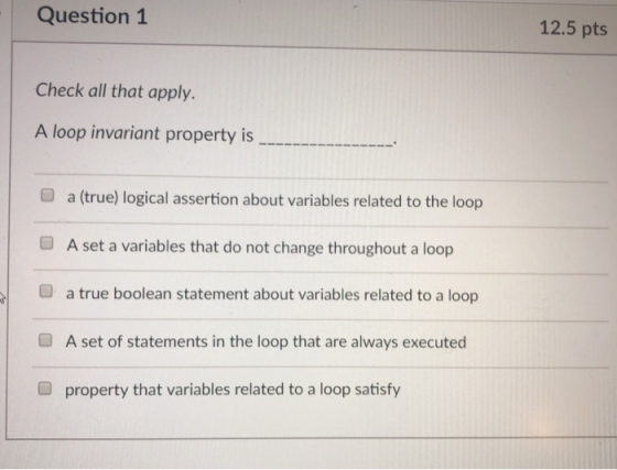 Question 1 12.5 pts Check all that apply. A loop invariant property is O a (true) logical assertion about variables related to the loop O A set a variables that do not change throughout a loop a true boolean statement about variables related to a loop A set of statements in the loop that are always executed property that variables related to a loop satisfy O