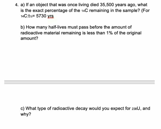 4. a) If an object that was once living died 35,500 years ago, what is the exact percentage of the 14C remaining in the sampl
