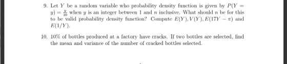 9. Let Y be a random variable who probability density function is given by P(Y- y) = 옮 when y is an intger between 1 and n inclusive. What should n be for this to be valid probability density function? Compute E(Y), V(Y), E(17Y - T) and 10, 10% of bottles produced at a factory have cracks. If two bottles are selected, find the mean and variance of the number of cracked bottles selected.