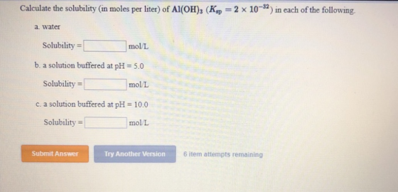 Calculate the solubility (in moles per liter) of Al(OH)3 (Ksp = 2 x 10-2) in each of the following. a. water Solubility = mol