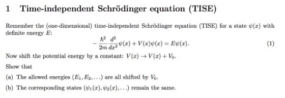 1 Time-independent Schrödinger equation (TISE) Remember the (one-dimensional) time-independent Schrödinger equation (TISE) for a state ( definite energy E: with Now shift the potential energy by a constant: V(x) -> V(x) Vo Show that (a) The allowed energies (El,Ea. . .) are all shifted by Vo (b) The corresponding states (vi (x),P2( r),...) remain the same.