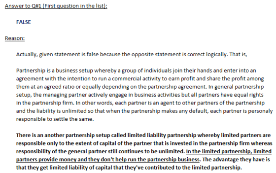 FALSE Reason: Actually, given statement is false because the opposite statement is correct logically. That is, Partnership is a business setup whereby a group of individuals join their hands and enter into an agreement with the intention to run a commercial activity to earn profit and share the profit among them at an agreed ratio or equally depending on the partnership agreement. In general partnership setup, the managing partner actively engage in business activities but all partners have equal rights in the partnership firm. In other words, each partner is an agent to other partners of the partnership and the liability is unlimited so that when the partnership makes any default, each partner is personaly responsible to settle the same. There is an another partnership setup called limited liability partnership whereby limited partners are responsible only to the extent of capital of the partner that is invested in the partnership firm whereas responsibility of the general partner still continues to be unlimited. In the limited partnership, limited partners provide money and they dont help run the partnership business. The advantage they have is that they get limited liability of capital that theyve contributed to the limited partnership.