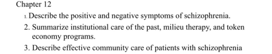 Chapter 12 ı. Describe the positive and negative symptoms of schizophrenia. 2. Summarize institutional care of the past, milieu therapy, and token economy programs 3. Describe effective community care of patients with schizophrenia