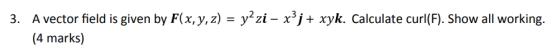 3. A vector field is given by F(x,y,z) yzi - x3j+ xyk. Calculate curl(F). Show all working. 4 marks)