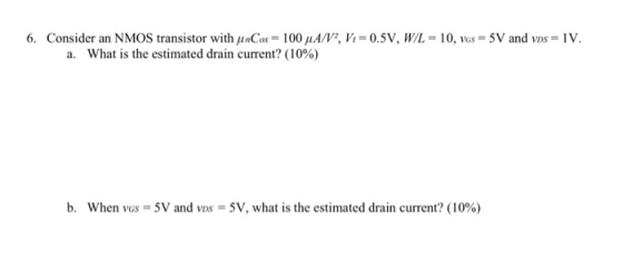 6. Consider an N MOS transistor with μ nCa.-100μA/V, Vi = 0.5V, WL = 10, was = 5V and vis-IV a. What is the estimated drain current? (10%) b, when VGs = 5V and vos = 5V, what is the estimated drain current? (1096)