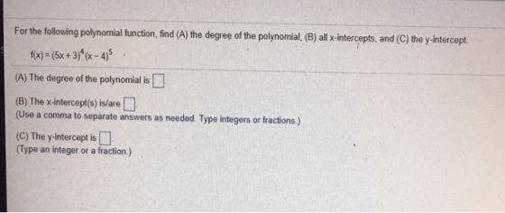 For the following polynomial ftunction, find (A) the degree of the polynomial, (B) all -intercepts, and (C) the yintercept. fx)- (5x+3)x45 (A) The degree of the polynomial is (B) The x-intercept(s) is/are (Use a comma to separate answers as needed. Type integers or fractions) (C) The y-intercept is (Type an integer or a fraction.)