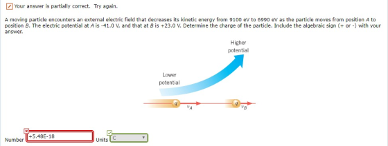 Your answer is partially correct. Try again. A moving particle encounters an external electric field that decreases its kinetic energy from 9100 eV to 6990 eV as the particle moves from position A to position B. The electric potential at A is-41.0 V, and that at B is +23.0 V. Determine the charge of the particle. Include the algebraic sign (+ or) with your answer Higher potential Lower potential 8 Number +5.48E-18 UnitsC