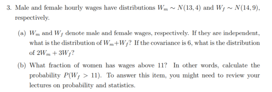 3. Male and female hourly wages have distributions Wm ~ N(13, 4) and W; ~ N(14,9), respectively. (a) Wm and Wf denote male an