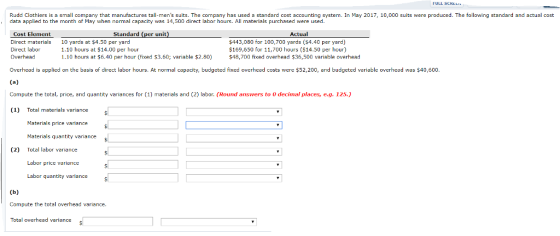 FULL SCREL Rudd Clothiers is a small company that manufactures tall-mens suits. The company has used a standard cost accounting system. In May 2017, 10,000 suits were produced. The following standard and actual cost data applied to the month of May when normal capacity was 1,500 direct labor hours. All materials purchased were used Cost Element Standard Actual Direct mrials 10 yards at $4.50 per yard Direct labor 1.10 hours at $14.00 per hour 1.10 hours at $6.40 per hour (fixed $3.60; variable $2.80) $443,080 for 100,700 yards (54.40 per yard) $169,650 for 11,700 hours (S14.50 per hour) $48,700 fixed overhead $36,500 variable overhead Overhead is applied on the basis of direct labor hours. At normal capacity, budgeted fixed overhead costs were $52,200, and budgeted variable overhead was $40,600. Compute the total, price, and quantity variances for (1) materials and (2) labor. (Round answers to 0 decimal places, e.g. 125.) (1) Total materials variance Materials price variance Materials quantity vanance s Total labor variance Labor price variance Labor quantity variance (2) Compute the total overhead variance Total overhead variance