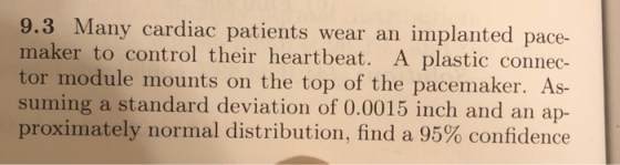 Many cardiac patients wear an implanted pace- maker to control their heartbeat. A plastic connec- tor module mounts on the top of the pacemaker. As- suming a standard deviation of 0.0015 inch and an ap- proximately normal distribution, find a 95% confidence