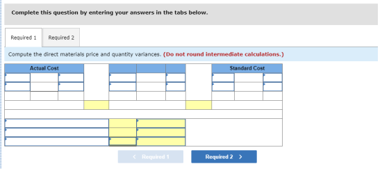Complete this question by entering your answers in the tabs below Required 1 Required 2 Compute the direct materials price and quantity variances. (Do not round intermediate calculations.) Actual Cost Standard Cost < Required! Required 2>