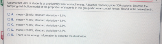 Assume that 26% of students at a university wear contact lenses. A teacher randomly picks 300 students. Describe the sampling