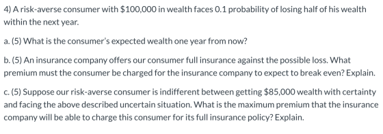 4) A risk-averse consumer with $100,000 in wealth faces 0.1 probability of losing half of his wealth within the next year. a.