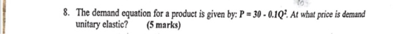 8. The demand equation for a product is given by: P 30-0.102 At what price is demand unitary elastic? (5 marks)