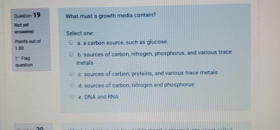 Question 19 What must a growth media contain? Not yet answered Points out of 1.00 Flag question Select one: a. a carbon sourc