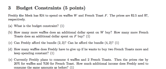3 Budget Constraints (5 points) Freddy the Meek has S24 to spend on waffles W and French Toast F. The prices are $2.5 and $7, respectively (a) What is the budget constraint? (1) (b) How many more waffles does an additional dollar spent on W buy? How many more French Toasts does an additional dollar spent on F buy? (1) (c) Can Freddy afford the bundle (2,3)? Can he afford the bundle (4,2)? (1) d) How many waffles does Freddy have to give up if he wants to buy two French Toasts more and keep spending constant? (1) (e) Currently Freddy plans to consume 4 waffles and 2 French Toasts. Then the prices rise by 20% for waffles and %30 for French Toast. How much additional income does Freddy need to consume the same amounts as before? (1)