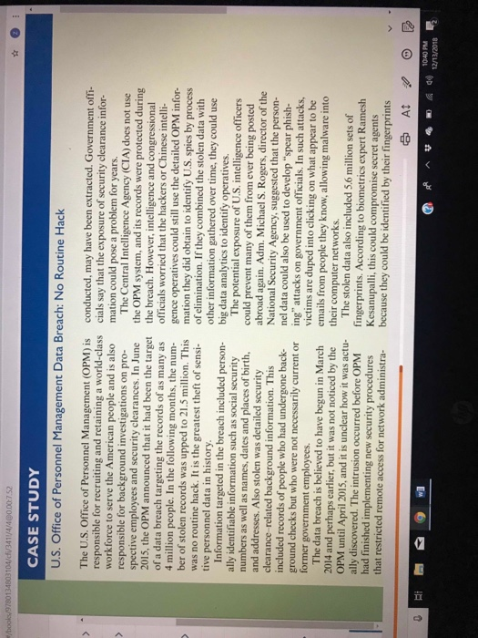CASE STUDY U.S. Office of Personnel Management Data Breach: No Routine Hack The U.S. Office of Personnel Management (OPM) is conducted, may have been extracted. Government offi responsible for recruiting and retaining a world-class cials say that the exposure of security clearance irn workforce to serve the American people and is also mation could pose a problem for years responsible for background investigations on pro- spective employees and security clearances. In June the OPM system, and its records were protected du The Central Intelligence Agency (CIA) does not use 2015, the OPM announced that it had been the target the breach. However, intelligence and congressional of a data breach targeting the records of as many as officials worried that the hackers or Chinese intelli- 4 million people. In the following months, the num gence operatives could still use the detailed OPM infor- ber of stolen records was upped to 21.5 million. This mation they did obtain to identify U.S. spies by process as no routine hack. It is the greatest theft of sensi- of elimination. If they combined the stolen data with other information gathered over time, they could use big data analytics to identify operatives. tive personnel data in history Information targeted in the breach included person- ally identifiable information such as social security numbers as well as names, dates and places of birth, and addresses. Also stolen was detailed security clearance related background information. This included records of people who had undergone back- ground checks but who were not necessarily current or former government employees. The potential exposure of U.S. intelligence officers could prevent many of them from ever being posted abroad again. Adm. Michael S. Rogers, director of the National Security Agency, suggested that the person- nel data could also be used to develop ing attacks on government officials. In such attacks, victims are duped into clicking on what appear to be emails from people they know, allowing mal their computer networks. spear phish- The data breach is believed to have begun in March iced by the ware into 2014 and perhaps earlier, but it was not not OPM until April 2015, and it is unclear how it was actu T had finished implementing new security procedur The stolen data also included 5.6 million sets of ally discovered. The intrusion occurred before OPM ingerprints. According to biometrics expert Ram secret agents esh es Kesanupalli, this could compromise t restricted remote access for network administra because they could be identified by their fingerprints 10:40 PM