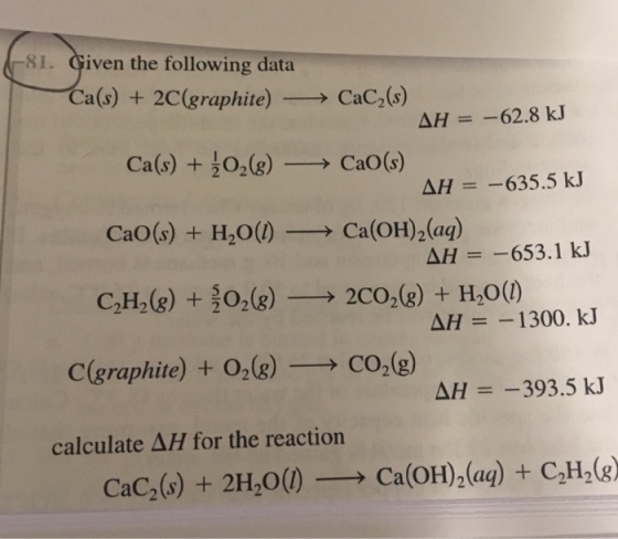 81. Given the following data Ca(s) + 2C(graphite) → CaC2(s) AH-62.8 kJ Ca(s) + cao(s) + H2O(l)-→ Ca(OH)2(aq) C2H2(g) +022CO2(8)+ H200) 2(g)-→ CaO(s) ΔH =-635.5 kJ ΔH =-653.1 kJ C(graphite) + 02(g)-→ CO2(g) ΔH =-393.5 kJ calculate ΔH for the reaction CaC2(s) + 2H20() → Ca(OH)2(aq) + C2H2(g)