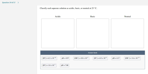 Question 14 of 17 > Classify each aqueous solution as acidic, basic, or neutral at 25°C. Acidic Basic Neutral Answer Bank [H+