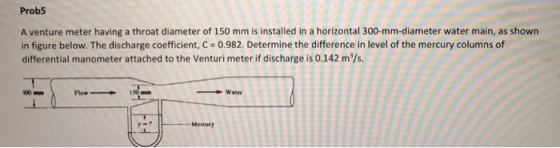 Prob5 A venture meter having a throat diameter of 150 mm is installed in a horizontal 300-mm-diameter water main, as shown in